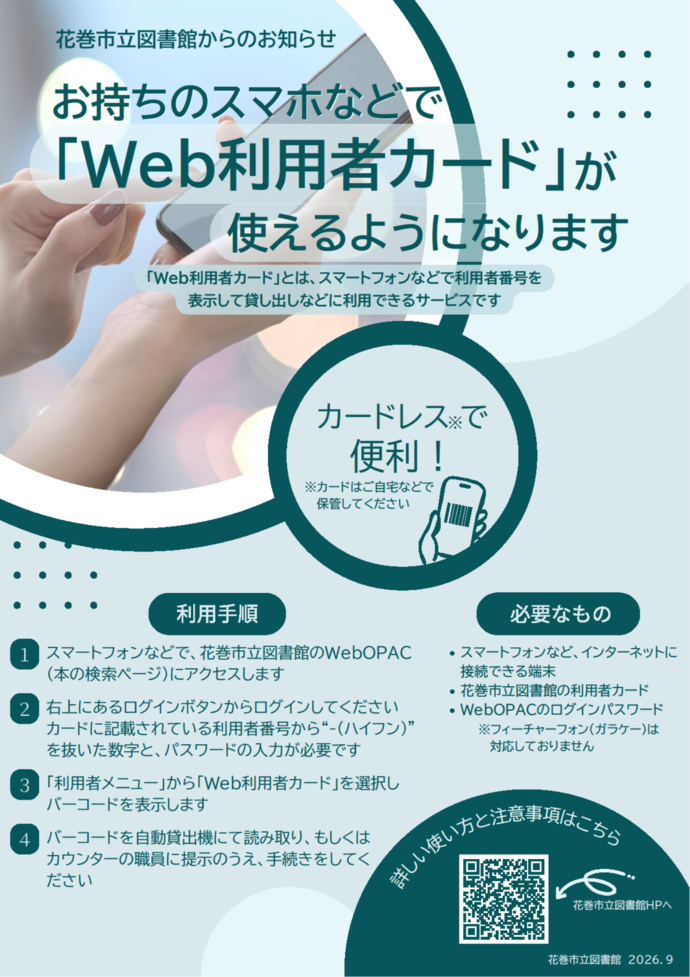 花巻市立図書館からのお知らせ:お持ちのスマホなどで「Web利用者カード」が使えるようになります 「Web利用者カード」とは、スマートフォンなどで利用者番号を表示して貸し出しなどに利用できるサービスです。