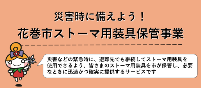 災害時に備えよう！花巻市ストーマ用装具保管事業 災害などの緊急時に、避難先でも継続してストーマ用装具を使用できるよう、皆さまのストーマ用装具を市が保管し、必要なときに迅速かつ確実に提供するサービスです